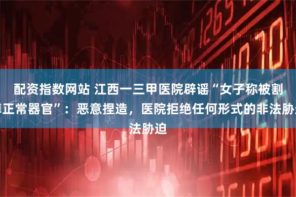 配资指数网站 江西一三甲医院辟谣“女子称被割掉正常器官”：恶意捏造，医院拒绝任何形式的非法胁迫