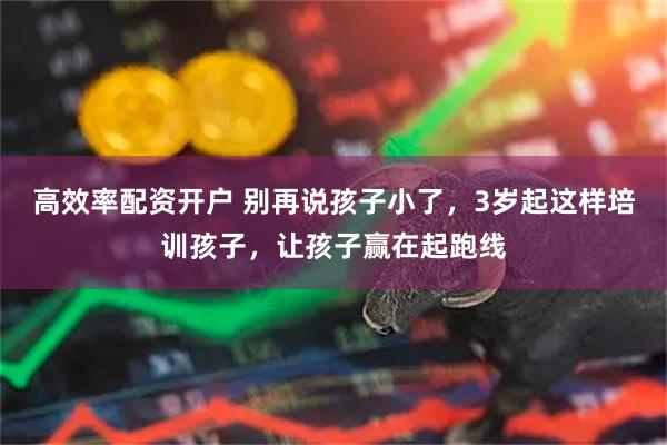 高效率配资开户 别再说孩子小了，3岁起这样培训孩子，让孩子赢在起跑线