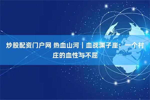 炒股配资门户网 热血山河｜血战渊子崖：一个村庄的血性与不屈