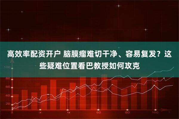 高效率配资开户 脑膜瘤难切干净、容易复发？这些疑难位置看巴教授如何攻克