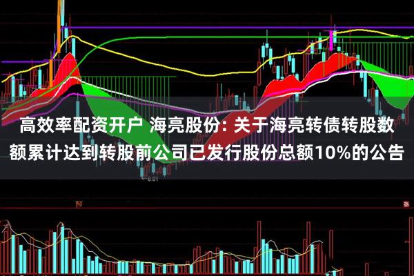 高效率配资开户 海亮股份: 关于海亮转债转股数额累计达到转股前公司已发行股份总额10%的公告