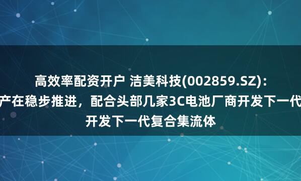 高效率配资开户 洁美科技(002859.SZ)：柔震科技扩产在稳步推进，配合头部几家3C电池厂商开发下一代复合集流体