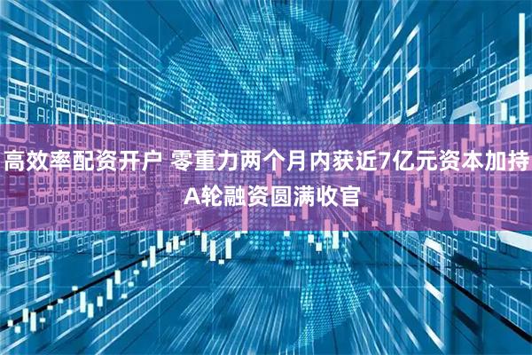 高效率配资开户 零重力两个月内获近7亿元资本加持  A轮融资圆满收官