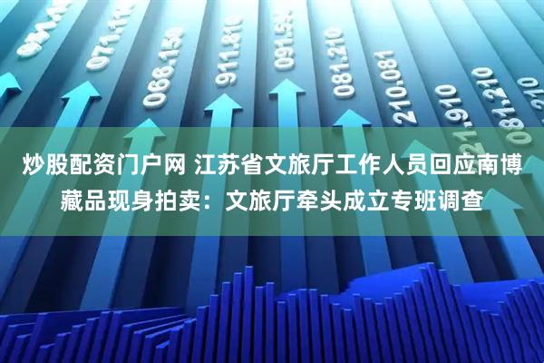 炒股配资门户网 江苏省文旅厅工作人员回应南博藏品现身拍卖：文旅厅牵头成立专班调查