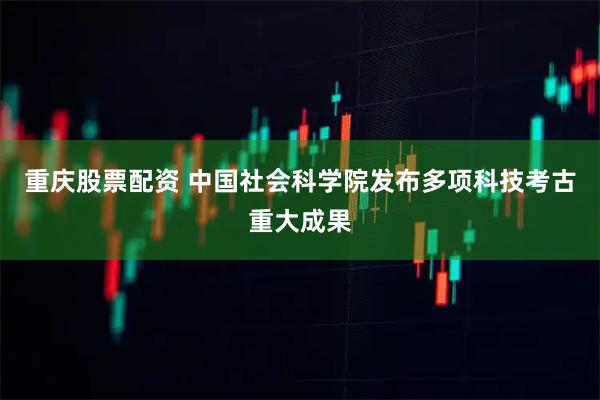 重庆股票配资 中国社会科学院发布多项科技考古重大成果