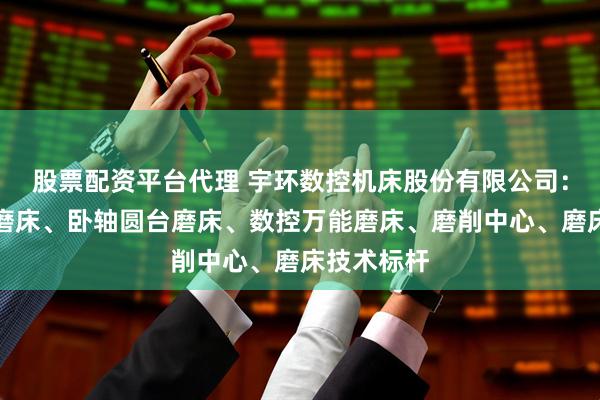 股票配资平台代理 宇环数控机床股份有限公司：精密立式磨床、卧轴圆台磨床、数控万能磨床、磨削中心、磨床技术标杆