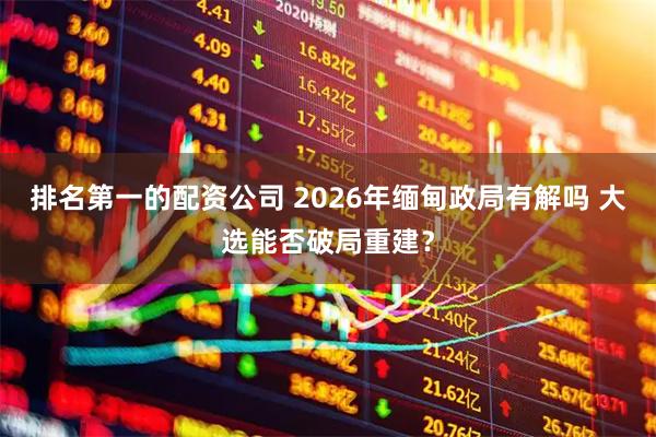 排名第一的配资公司 2026年缅甸政局有解吗 大选能否破局重建？