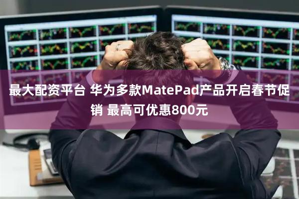 最大配资平台 华为多款MatePad产品开启春节促销 最高可优惠800元