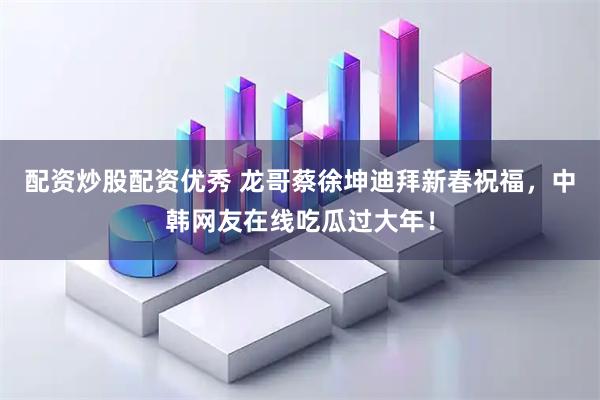 配资炒股配资优秀 龙哥蔡徐坤迪拜新春祝福，中韩网友在线吃瓜过大年！