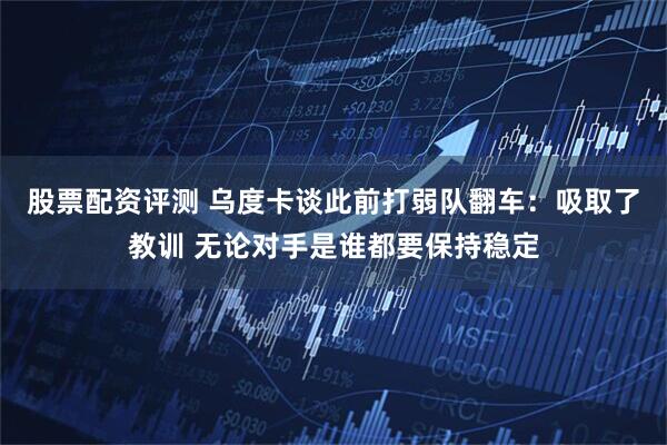 股票配资评测 乌度卡谈此前打弱队翻车：吸取了教训 无论对手是谁都要保持稳定