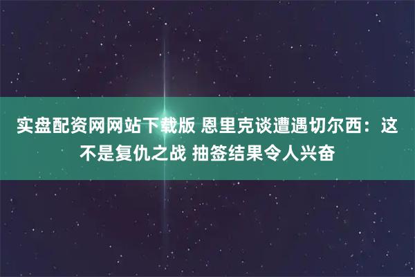 实盘配资网网站下载版 恩里克谈遭遇切尔西：这不是复仇之战 抽签结果令人兴奋