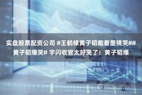 实盘股票配资公司 #王鹤棣黄子韬戴着墨镜哭##黄子韬爆哭# 宇闪收官太好哭了！黄子韬爆