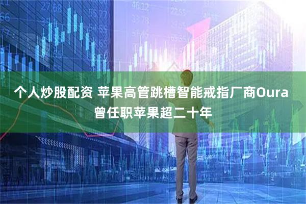 个人炒股配资 苹果高管跳槽智能戒指厂商Oura 曾任职苹果超二十年