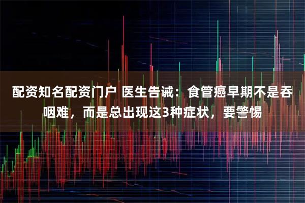 配资知名配资门户 医生告诫：食管癌早期不是吞咽难，而是总出现这3种症状，要警惕
