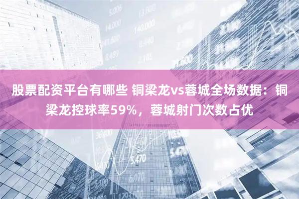 股票配资平台有哪些 铜梁龙vs蓉城全场数据：铜梁龙控球率59%，蓉城射门次数占优