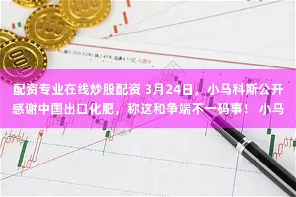 配资专业在线炒股配资 3月24日，小马科斯公开感谢中国出口化肥，称这和争端不一码事！ 小马
