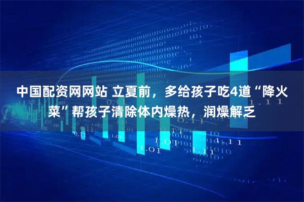 中国配资网网站 立夏前，多给孩子吃4道“降火菜”帮孩子清除体内燥热，润燥解乏