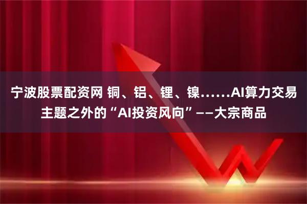 宁波股票配资网 铜、铝、锂、镍……AI算力交易主题之外的“AI投资风向”——大宗商品