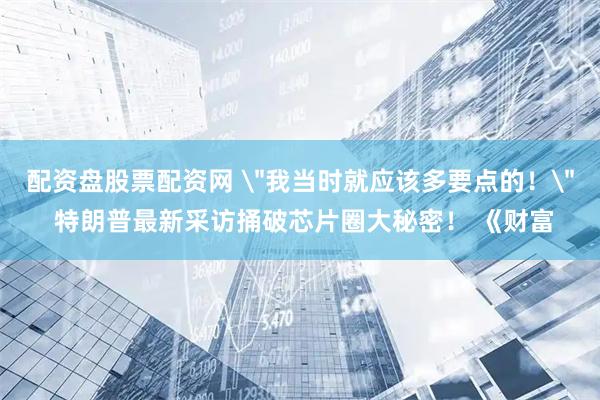配资盘股票配资网 ＂我当时就应该多要点的！＂ 特朗普最新采访捅破芯片圈大秘密！ 《财富