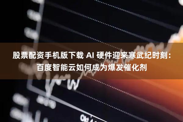股票配资手机版下载 AI 硬件迎来寒武纪时刻：百度智能云如何成为爆发催化剂