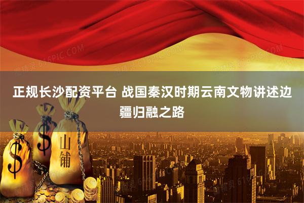正规长沙配资平台 战国秦汉时期云南文物讲述边疆归融之路