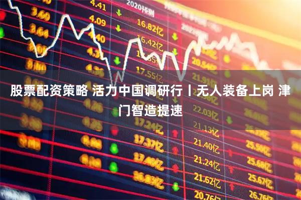 股票配资策略 活力中国调研行丨无人装备上岗 津门智造提速
