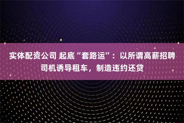 实体配资公司 起底“套路运”：以所谓高薪招聘司机诱导租车，制造违约还贷