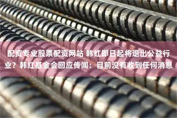 配资专业股票配资网站 韩红即日起将退出公益行业？韩红基金会回应传闻：目前没有收到任何消息